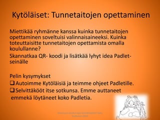 Kytöläiset: Tunnetaitojen opettaminen
Miettikää ryhmänne kanssa kuinka tunnetaitojen
opettaminen soveltuisi valinnaisaineeksi. Kuinka
toteuttaisitte tunnetaitojen opettamista omalla
koulullanne?
Skannatkaa QR- koodi ja lisätkää lyhyt idea Padlet-
seinälle
Pelin kysymykset
Autoimme Kytöläisiä ja teimme ohjeet Padletille.
Selvittäkööt itse sotkunsa. Emme auttaneet
emmekä löytäneet koko Padletia.
Joensuun seudun ops-koordinaattori Satu
Huttunen 2015
 