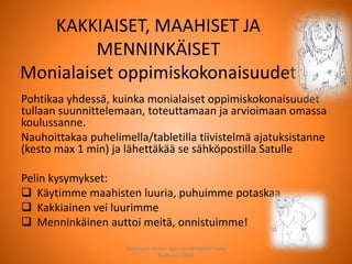 KAKKIAISET, MAAHISET JA
MENNINKÄISET
Monialaiset oppimiskokonaisuudet
Pohtikaa yhdessä, kuinka monialaiset oppimiskokonaisuudet
tullaan suunnittelemaan, toteuttamaan ja arvioimaan omassa
koulussanne.
Nauhoittakaa puhelimella/tabletilla tiivistelmä ajatuksistanne
(kesto max 1 min) ja lähettäkää se sähköpostilla Satulle
Pelin kysymykset:
 Käytimme maahisten luuria, puhuimme potaskaa
 Kakkiainen vei luurimme
 Menninkäinen auttoi meitä, onnistuimme!
Joensuun seudun ops-koordinaattori Satu
Huttunen 2015
 