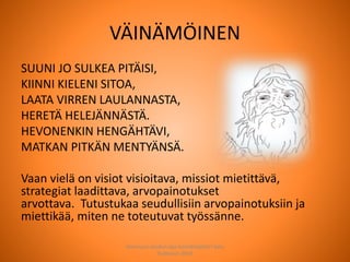 VÄINÄMÖINEN
SUUNI JO SULKEA PITÄISI,
KIINNI KIELENI SITOA,
LAATA VIRREN LAULANNASTA,
HERETÄ HELEJÄNNÄSTÄ.
HEVONENKIN HENGÄHTÄVI,
MATKAN PITKÄN MENTYÄNSÄ.
Vaan vielä on visiot visioitava, missiot mietittävä,
strategiat laadittava, arvopainotukset
arvottava. Tutustukaa seudullisiin arvopainotuksiin ja
miettikää, miten ne toteutuvat työssänne.
Joensuun seudun ops-koordinaattori Satu
Huttunen 2015
 