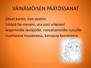 VÄINÄMÖISEN PÄÄTÖSSANAT
Oksat karsin, tien osoitin.
Siitäpä tie menevi, ura uusi urkenevi
laajemmille laulajoille, runsahammille runoille
nuorisossa nousevassa, kansassa kasvavassa.
Joensuun seudun ops-koordinaattori Satu
Huttunen 2015
 