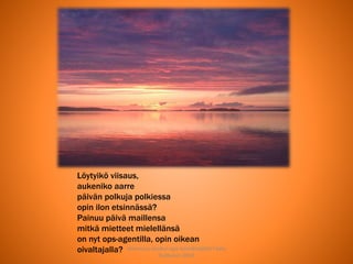 Joensuun seudun ops-koordinaattori Satu
Huttunen 2015
Löytyikö viisaus,
aukeniko aarre
päivän polkuja polkiessa
opin ilon etsinnässä?
Painuu päivä maillensa
mitkä mietteet mielellänsä
on nyt ops-agentilla, opin oikean
oivaltajalla?
 