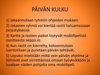 PÄIVÄN KULKU
1) Jakaannutaan ryhmiin ohjeiden mukaan.
2) Jokainen ryhmä voi kiertää rastit haluamassaan
järjestyksessä.
3) Kartta ja rastien paikat löytyvät mobiilipelistä
osoitteesta seppo.io.
4) Kun rastit on kierretty, kokoonnutaan
luentotilaan ja puretaan päivän tehtävät.
5) Lopuksi mietitään miltä osin päivän ohjelma ja
tehtävät ovat siirrettävissä omaan työyksikköön ja
luodaan näiden pohjalta oma mobiilipeli.
Joensuun seudun ops-koordinaattori Satu
Huttunen 2015
 