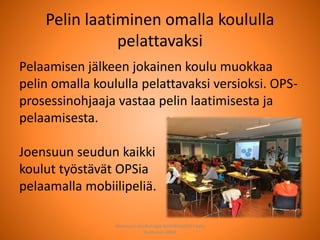 Pelin laatiminen omalla koululla
pelattavaksi
Pelaamisen jälkeen jokainen koulu muokkaa
pelin omalla koululla pelattavaksi versioksi. OPS-
prosessinohjaaja vastaa pelin laatimisesta ja
pelaamisesta.
Joensuun seudun kaikki
koulut työstävät OPSia
pelaamalla mobiilipeliä.
Joensuun seudun ops-koordinaattori Satu
Huttunen 2015
 