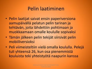 Pelin laatiminen
• Pelin laatijat saivat ensin paperiversiona
aamupäivällä pelatun pelin tarinan ja
tehtävän, joita lähdettiin pohtimaan ja
muokkaamaan omalle koululle sopivaksi
• Tämän jälkeen pelin tekijät siirsivät pelin
mobiiliversioksi
• Peli viimeisteltiin vielä omalla koululla. Pelejä
tuli yhteensä 26, kun osa pienemmistä
kouluista teki yhteistyötä naapurin kanssa
Joensuun seudun ops-koordinaattori Satu
Huttunen 2015
 
