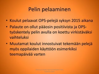 Pelin pelaaminen
• Koulut pelaavat OPS-pelejä syksyn 2015 aikana
• Palaute on ollut pääosin positiivista ja OPS-
työskentely pelin avulla on koettu virkistäväksi
vaihteluksi
• Muutamat koulut innostuivat tekemään pelejä
myös oppilaiden käyttöön esimerkiksi
teemapäivää varten
Joensuun seudun ops-koordinaattori Satu
Huttunen 2015
 