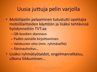Uusia juttuja pelin varjolla
• Mobiilipelin pelaaminen tutustutti opettajia
mobiililaitteiden käyttöön ja lisäksi tehtävissä
hyödynnettiin TVT:aa
– QR-koodien skannaus
– Padlet-seinälle kirjoittaminen
– Valokuvien otto (mm. ryhmäselfie)
– Ääninauhoitus…
• Lisäksi ryhmätyötaidot, ongelmanratkaisu,
ulkona liikkuminen…
Joensuun seudun ops-koordinaattori Satu
Huttunen 2015
 