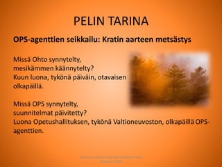 OPS-agenttien seikkailu: Kratin aarteen metsästys
Missä Ohto synnytelty,
mesikämmen käännytelty?
Kuun luona, tykönä päiväin, otavaisen
olkapäillä.
Missä OPS synnytelty,
suunnitelmat päivitetty?
Luona Opetushallituksen, tykönä Valtioneuvoston, olkapäillä OPS-
agenttien.
PELIN TARINA
Joensuun seudun ops-koordinaattori Satu
Huttunen 2015
 