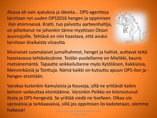 Alussa oli vain ajatuksia ja ideoita... OPS-agentteja
tarvitaan nyt uuden OPS2016 hengen ja oppimisen
ilon etsimisessä. Kratti, tuo palvottu aarteenhaltija,
on piilottanut ne johonkin tänne myyttisen Otson
asuinsijoille. Tehtävä on niin haastava, että avuksi
tarvitaan ikiaikaista viisautta.
Muinaiset suomalaiset jumalhahmot, henget ja haltiat, auttavat teitä
haastavassa tehtävässänne. Teidän puolellanne on Mielikki, kaunis
metsänemäntä. Tapaatte seikkailullanne myös Kytöläisen, Kakkiaisia,
Menninkäisiä ja Tonttuja. Nämä kaikki on kutsuttu apuun OPS-ilon ja -
hengen etsintään.
Varokaa kuitenkin Kamulaisia ja Kouvoja, sillä ne yrittävät kaikin
keinoin vaikeuttaa etsintäänne. Varsinkin Peikko on kiinnostunut
ilosta ja OPS-hengestä. Se yrittää viedä ne itselleen. Olkaa siis
varovaisia ja tarkkaavaisia, sillä jos oppimisen ilo kadotetaan, olemme
hukassa! Joensuun seudun ops-koordinaattori Satu
Huttunen 2015
 