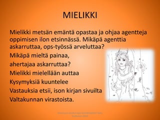 MIELIKKI
Mielikki metsän emäntä opastaa ja ohjaa agentteja
oppimisen ilon etsinnässä. Mikäpä agenttia
askarruttaa, ops-työssä arveluttaa?
Mikäpä mieltä painaa,
ahertajaa askarruttaa?
Mielikki mielellään auttaa
Kysymyksiä kuuntelee
Vastauksia etsii, ison kirjan sivuilta
Valtakunnan virastoista.
Joensuun seudun ops-koordinaattori Satu
Huttunen 2015
 