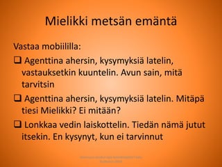Mielikki metsän emäntä
Vastaa mobiililla:
 Agenttina ahersin, kysymyksiä latelin,
vastauksetkin kuuntelin. Avun sain, mitä
tarvitsin
 Agenttina ahersin, kysymyksiä latelin. Mitäpä
tiesi Mielikki? Ei mitään?
 Lonkkaa vedin laiskottelin. Tiedän nämä jutut
itsekin. En kysynyt, kun ei tarvinnut
Joensuun seudun ops-koordinaattori Satu
Huttunen 2015
 