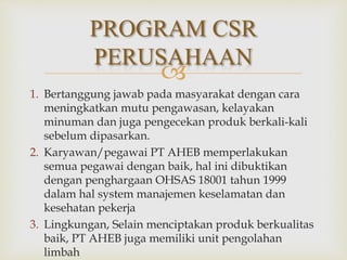 
1. Bertanggung jawab pada masyarakat dengan cara
meningkatkan mutu pengawasan, kelayakan
minuman dan juga pengecekan produk berkali-kali
sebelum dipasarkan.
2. Karyawan/pegawai PT AHEB memperlakukan
semua pegawai dengan baik, hal ini dibuktikan
dengan penghargaan OHSAS 18001 tahun 1999
dalam hal system manajemen keselamatan dan
kesehatan pekerja
3. Lingkungan, Selain menciptakan produk berkualitas
baik, PT AHEB juga memiliki unit pengolahan
limbah
PROGRAM CSR
PERUSAHAAN
 