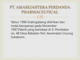 
Tahun 1996 Kratingdaeng didirikan dan
mulai beroperasi pada November
1997.Pabrik yang berlokasi di Jl. Pondokan
no. 48 Desa Babakan Pari, kecamatan Cicurug
Sukabumi.
PT. ASIASEJAHTERA PERDANDA
PHARMACEUTICAL
 