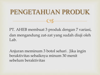 
PT. AHEB membuat 3 produk dengan 7 variasi,
dan mengandung zat-zat yang sudah diuji oleh
Lab.
Anjuran meminum 3 botol sehari . Jika ingin
beraktivitas sebaiknya minum 30 menit
sebelum beraktivitas
PENGETAHUAN PRODUK
 