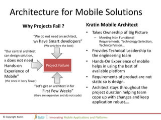 Architecture for Mobile Solutions
                 Why Projects Fail ?                           Kratin Mobile Architect
                                                               •   Takes Ownership of Big Picture
                       “We do not need an architect,                – Meeting Non Functional
                       We have Smart developers”                      Requirements, Technology Selection,
                               (We only hire the best)                Technical Vision…
 “Our central architect                                        •   Provides Technical Leadership to
 can design solution,                                              the engineering team
 it does not need                                              •   Hands-On Experience of mobile
 Hands-on                       Project Failure                    helps in using the best of
 Experience of                                                     available platform
 Mobile”                                                       •   Requirements of product are not
 (the ones in ivory Tower)                                         static so is design.
                        “Let’s get an architect in for         •   Architect stays throughout the
                              First Few Weeks”                     project duration helping team
                        (they are expensive and do not code)
                                                                   cope up with changes and keep
                                                                   application robust….


© Copyright Kratin                 Innovating Mobile Applications and Platforms
 