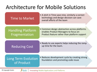 Architecture for Mobile Solutions
                                     • A stich in Time save nine, similarly a correct
            Time to Market             technology and design decision can save
                                       overall efforts of the team


                                     • Common design abstraction across platforms
         Handling Platform             enables Product Managers to focus on
          Fragmentation                Product feature rather than platform support


                                     • Ready to use experts helps reducing the ramp
              Reducing Cost            up time for the team.



                                     • Reduces development cycle by creating strong
       Long Term Evolution             foundation and promoting code reuse
           of Product
© Copyright Kratin       Innovating Mobile Applications and Platforms
 