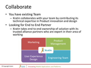 Collaborate
     • You have existing Team
             – Kratin collaborates with your team by contributing its
               technical expertise in Product innovation and design
     • Looking for End to End Partner
             – Kratin takes end to end ownership of solution with its
               trusted alliance partners who are expert in their area of
               working
                                                           Product
                           Marketing
                                                         Management



                        User Experience
                                                      Engineering Team
                            Design

© Copyright Kratin         Innovating Mobile Applications and Platforms
 