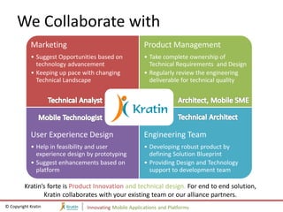 We Collaborate with
            Marketing                                  Product Management
            • Suggest Opportunities based on           • Take complete ownership of
              technology advancement                     Technical Requirements and Design
            • Keeping up pace with changing            • Regularly review the engineering
              Technical Landscape                        deliverable for technical quality




            User Experience Design                     Engineering Team
            • Help in feasibility and user             • Developing robust product by
              experience design by prototyping           defining Solution Blueprint
            • Suggest enhancements based on            • Providing Design and Technology
              platform                                   support to development team

         Kratin’s forte is Product Innovation and technical design. For end to end solution,
                Kratin collaborates with your existing team or our alliance partners.
© Copyright Kratin             Innovating Mobile Applications and Platforms
 
