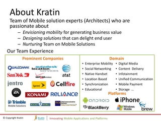 About Kratin
     Team of Mobile solution experts (Architects) who are
     passionate about
             – Envisioning mobility for generating business value
             – Designing solutions that can delight end user
             – Nurturing Team on Mobile Solutions
   Our Team Experience
                 Prominent Companies                                        Domain
                                                     •   Enterprise Mobility   •   Digital Media
                                                     •   Social Networking     •   Content Delivery
                                                     •   Native Handset        •   Infotainment
                                                     •   Location Based        •   Unified Communication
                                                     •   Synchronization       •   Mobile Payment
                                                     •   Educational           •   Storage …
                                                                            Platforms




© Copyright Kratin           Innovating Mobile Applications and Platforms
 