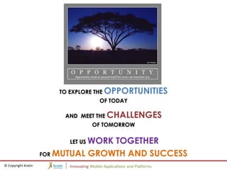 TO EXPLORE THE OPPORTUNITIES
                                          OF TODAY

                          AND MEET THE CHALLENGES
                                      OF TOMORROW

                           LET US WORK
                                    TOGETHER
                     FOR MUTUAL GROWTH AND SUCCESS
© Copyright Kratin         Innovating Mobile Applications and Platforms
 