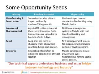 Some Opportunity Seeds
              Industry         Problem Statement                          Opportunity
     Manufacturing &     Supervisor is called often to           Machine inspection and
     Construction        inspect and verify                      remote troubleshooting using
                         machine/fittings on site                Mobile device.
     Insurance &         Agents/MRs often misreport              Field force management
     Pharmaceutical      their current location. Daily           system in Mobile with real
                         transactions are uploaded in            time field tracking and
                         batches of 4 to 5 days.                 management
     Retail              Long lines are there in                 NFC based payment system
                         shopping malls at payment               for shopping malls including
                         counters during peak season.            customer loyalty program.
     Enterprise          Restricting information to     Mobile as Corporate Aware
                         employee based on his physical Device with Wi-Fi
                         location                       fingerprinting for fine spatial
                                                        access control.
        “Our technical experts understand business and act as bridge
                     between technology and industry”
© Copyright Kratin         Innovating Mobile Applications and Platforms
 