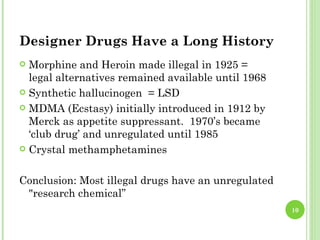 Designer Drugs Have a Long History
 Morphine and Heroin made illegal in 1925 =
  legal alternatives remained available until 1968
 Synthetic hallucinogen = LSD

 MDMA (Ecstasy) initially introduced in 1912 by
  Merck as appetite suppressant. 1970’s became
  ‘club drug’ and unregulated until 1985
 Crystal methamphetamines



Conclusion: Most illegal drugs have an unregulated
 "research chemical”
                                                     10
 