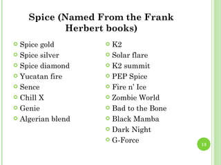 Spice (Named From the Frank
            Herbert books)
 Spice gold        K2
 Spice silver      Solar flare

 Spice diamond     K2 summit

 Yucatan fire      PEP Spice

 Sence             Fire n’ Ice

 Chill X           Zombie World

 Genie             Bad to the Bone

 Algerian blend    Black Mamba

                    Dark Night

                    G-Force
                                       13
 