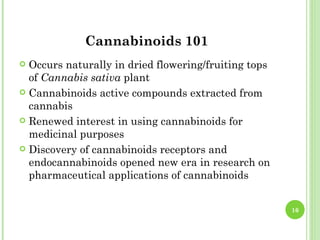 Cannabinoids 101
 Occurs naturally in dried flowering/fruiting tops
  of Cannabis sativa plant
 Cannabinoids active compounds extracted from
  cannabis
 Renewed interest in using cannabinoids for
  medicinal purposes
 Discovery of cannabinoids receptors and
  endocannabinoids opened new era in research on
  pharmaceutical applications of cannabinoids


                                                      16
 