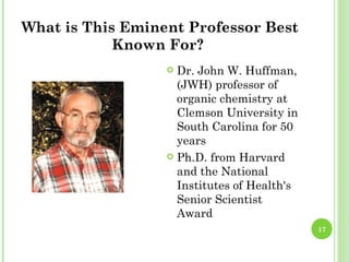 What is This Eminent Professor Best
            Known For?
                   Dr. John W. Huffman,
                    (JWH) professor of
                    organic chemistry at
                    Clemson University in
                    South Carolina for 50
                    years
                   Ph.D. from Harvard
                    and the National
                    Institutes of Health's
                    Senior Scientist
                    Award
                                             17
 