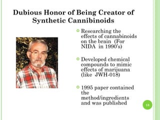 Dubious Honor of Being Creator of
     Synthetic Cannibinoids
                    Researching the
                     effects of cannabinoids
                     on the brain (For
                     NIDA in 1990’s)

                    Developed chemical
                     compounds to mimic
                     effects of marijuana
                     (like JWH-018)

                    1995 paper contained
                     the
                     method/ingredients
                     and was published         18
 