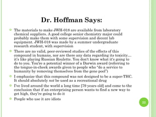 Dr. Hoffman Says:
   The materials to make JWH-018 are available from laboratory
    chemical suppliers. A good college senior chemistry major could
    probably make them with some supervision and decent lab
    equipment. JWH-018 was made by a summer undergraduate
    research student, with supervision
   There are no valid, peer-reviewed studies of the effects of this
    compound in humans, nor are there any data regarding its toxicity…
    it’s like playing Russian Roulette. You don't know what it's going to
    do to you. You're a potential winner of a Darwin award (referring to
    the tongue-in-cheek awards given to people who “do a service to
    humanity by removing themselves from the gene pool”)
   I emphasize that this compound was not designed to be a super-THC.
    It should absolutely not be used as a recreational drug
   I’ve lived around the world a long time [79 years old] and come to the
    conclusion that if an enterprising person wants to find a new way to
    get high, they’re going to do it
   People who use it are idiots
                                                                             22
 