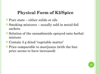 Physical Form of K2/Spice
 Pure state – either solids or oils
 Smoking mixtures – usually sold in metal-foil
  sachets
 Solution of the cannabinoids sprayed onto herbal
  mixture
 Contain 3 g dried ‘vegetable matter’

 Price comparable to marijuana (with the ban
  price seems to have increased)



                                                     23
 