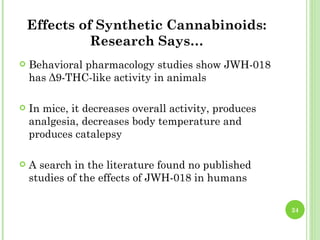 Effects of Synthetic Cannabinoids:
              Research Says…
   Behavioral pharmacology studies show JWH-018
    has Δ9-THC-like activity in animals

   In mice, it decreases overall activity, produces
    analgesia, decreases body temperature and
    produces catalepsy

   A search in the literature found no published
    studies of the effects of JWH-018 in humans

                                                       24
 
