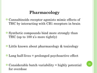 Pharmacology
   Cannabinoids receptor agonists mimic effects of
    THC by interacting with CB1 receptors in brain

   Synthetic compounds bind more strongly than
    THC (up to 100 x’s more tightly)

   Little known about pharmacology & toxicology

   Long half-lives = prolonged psychoactive effect

                                                        25
   Considerable batch variability = highly potential
    for overdose
 