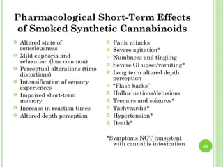 Pharmacological Short-Term Effects
of Smoked Synthetic Cannabinoids
   Altered state of                  Panic attacks
    consciousness                     Severe agitation*
   Mild euphoria and                 Numbness and tingling
    relaxation (less common)          Severe GI upset/vomiting*
   Perceptual alterations (time
    distortions)                      Long term altered depth
                                       perception
   Intensification of sensory
    experiences                       “Flash backs”
   Impaired short-term               Hallucinations/delusions
    memory                            Tremors and seizures*
   Increase in reaction times        Tachycardia*
   Altered depth perception          Hypertension*
                                      Death*

                                   *Symptoms NOT consistent
                                     with cannabis intoxication    33
 