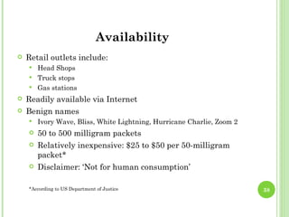 Availability
   Retail outlets include:
       Head Shops
       Truck stops
       Gas stations
   Readily available via Internet
   Benign names
       Ivory Wave, Bliss, White Lightning, Hurricane Charlie, Zoom 2
       50 to 500 milligram packets
       Relatively inexpensive: $25 to $50 per 50-milligram
        packet*
       Disclaimer: ‘Not for human consumption’

    *According to US Department of Justice                              38
 