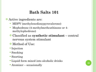Bath Salts 101
   Active ingredients are:
     MDPV (methylenedioxypyrovalerone)
     Mephedrone (4-methylmethcathinone or 4-
      methylephedrone)
     Classified as synthetic stimulant – central
      nervous system stimulant
     Method of Use:
     Injection
     Smoking
     Snorting
     Liquid form mixed into alcoholic drinks
                                                    39
     Atomizer – occasionally
 