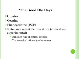 ‘The Good Ole Days’
 Opiates

 Cocaine

 Phencyclidine (PCP)
 Extensive scientific literature (clinical and
  experimental)
       Kinetics (the chemical process)
       Toxicological effects (on humans)



                                                  4
 