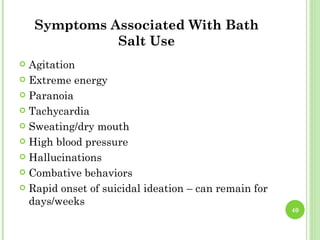 Symptoms Associated With Bath
              Salt Use
 Agitation
 Extreme energy

 Paranoia

 Tachycardia

 Sweating/dry mouth

 High blood pressure

 Hallucinations

 Combative behaviors

 Rapid onset of suicidal ideation – can remain for
  days/weeks
                                                      40
 