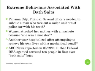 Extreme Behaviors Associated With
            Bath Salts
 Panama City, Florida: Several officers needed to
  subdue a man who tore out a radar unit out of
  police car with his teeth*
 Women attached her mother with a machete
  because “she was a monster”*
 Another user hospitalized after attempting to
  remove his own liver with a mechanical pencil*
 ABC News reported on 06/29/2011 that Federal
  DEA agented arrested ten people in first ever
  “bath salts” bust
                                                     41
*Emergency Physicians Monthly 04/13/2011
 