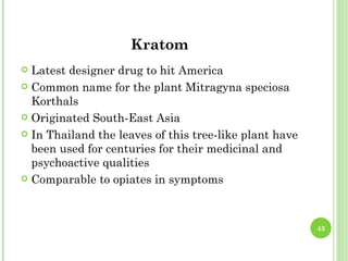 Kratom
 Latest designer drug to hit America
 Common name for the plant Mitragyna speciosa
  Korthals
 Originated South-East Asia

 In Thailand the leaves of this tree-like plant have
  been used for centuries for their medicinal and
  psychoactive qualities
 Comparable to opiates in symptoms




                                                        43
 