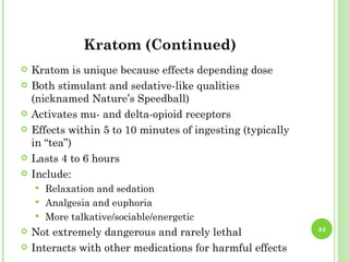 Kratom (Continued)
   Kratom is unique because effects depending dose
   Both stimulant and sedative-like qualities
    (nicknamed Nature’s Speedball)
   Activates mu- and delta-opioid receptors
   Effects within 5 to 10 minutes of ingesting (typically
    in “tea”)
   Lasts 4 to 6 hours
   Include:
     Relaxation and sedation
     Analgesia and euphoria
     More talkative/sociable/energetic
   Not extremely dangerous and rarely lethal                44

   Interacts with other medications for harmful effects
 