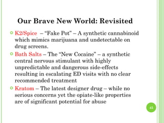 Our Brave New World: Revisited
 K2/Spice – “Fake Pot” – A synthetic cannabinoid
  which mimics marijuana and undetectable on
  drug screens.
 Bath Salts – The “New Cocaine” – a synthetic
  central nervous stimulant with highly
  unpredictable and dangerous side-effects
  resulting in escalating ED visits with no clear
  recommended treatment
 Kratom – The latest designer drug – while no
  serious concerns yet the opiate-like properties
  are of significant potential for abuse
                                                    45
 
