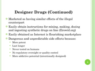 Designer Drugs (Continued)
   Marketed as having similar effects of the illegal
    counterpart
   Easily obtain instructions for mixing, making, dosing
    and ingesting synthetic drugs on line (Erowid.org)
   Easily obtained as Internet is flourishing marketplace
   Dangerous and unpredictable side effects because:
       More potent
       Last longer
       Never tested on humans
       No regulatory oversight or quality control
       More addictive potential (intentionally designed)

                                                             6
 
