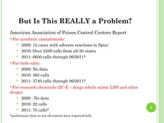 But Is This REALLY a Problem?
American Association of Poison Control Centers Report
For  synthetic cannabinoids:
     2009: 15 cases with adverse reactions to Spice
     2010: Over 2500 calls from all 50 states
     2011: 6600 calls through 06/2011*
For  bath salts:
     2009: No data
     2010: 303 calls
     2011: 3740 calls through 06/2011*
For research chemicals (2C-E – drugs which mimic LSD and other
drugs):
    2009 : No data
    2010: 22 calls
                                                                  8
    2011: 75 calls*
*preliminary data as not all centers have reported fully
 