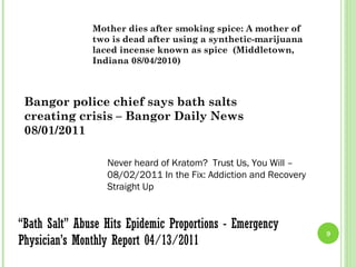Mother dies after smoking spice: A mother of
               two is dead after using a synthetic-marijuana
               laced incense known as spice (Middletown,
               Indiana 08/04/2010)



 Bangor police chief says bath salts
 creating crisis – Bangor Daily News
 08/01/2011

                  Never heard of Kratom? Trust Us, You Will –
                  08/02/2011 In the Fix: Addiction and Recovery
                  Straight Up


“Bath Salt” Abuse Hits Epidemic Proportions - Emergency
                                                                  9
Physician’s Monthly Report 04/13/2011
 