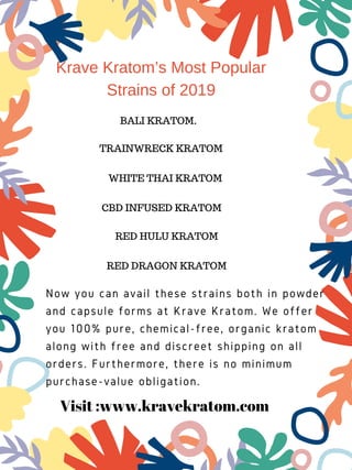 Krave Kratom’s Most Popular
Strains of 2019
BALI KRATOM.
WHITE THAI KRATOM
RED HULU KRATOM
TRAINWRECK KRATOM
CBD INFUSED KRATOM
RED DRAGON KRATOM
Now you can avail these strains both in powder
and capsule forms at Krave Kratom. We offer
you 100% pure, chemical-free, organic kratom
along with free and discreet shipping on all
orders. Furthermore, there is no minimum
purchase-value obligation.
Visit :www.kravekratom.com
 