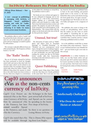 In10city Releases Its Print Radio In India
                                                   on the subject by a fictitious or virtual RJ as say, however, the books are published back
  PRLog (Press Release) – Nov
                                                   the publishers want to call it.                 to back in the same binding, and printed
 27, 2010
                                                                                                   upside down in the reverse i.e. the book
                                                     The books are very verbose and appear to behind the other can be read only by turning
  A new  concept in publishing                     be very colloquial in language, just as one
                                                                                                   the book upside down. Yet again, unusual…
 is emerging with in10city, a                      would find in a day-to-day conversation.
                                                   Imagine talking on a particular social but appealingly true! The books are also not
 Singapore     based    publisher                  subject with your friends on a coffee table. very bulky and appear to be a magazine of
 coming out with its “radio-                       That is how the books have been written and sorts.
 in-print” series of books and                     printed. The chapters are also in the names
 releasing it in India via many                    of the virtual RJs such as RJ Symphony, or RJ     The publisher also wants to bring in the
 events across many locations.                     Melancholetta . The content deals with the concept of self-publishing which means
                                                   subject on the book and is the view of the RJ that the readers can also write an article
                                                   for that particular chapter!
                                                                                                   and publish it. Something like an open
  The publisher offers to call it a “readio” and                                                   source publishing. They want the readers to
has printed the books which give an appear-            Unusual, but true!                          contribute their creativity and live a dream
                                                                                                   of having a published article in a book.
ance of a set of the scripts for a radio pro-
gram and uses language as would be spoken            The discussion of topics such as “Habit”
by radio jockeys.                                  above and others such as “Arranged                So as the publishers would like to intiate
                                                   Marriage” or “Troubled Parenting” or the readers with a whiz statement - “Tune in
  The concept is radically different from any      “Wisdom”, are very contemporary social to your SetHead and have your MindSet for
other printed books. The Frequency of these        topics, though the touch of making it appear free” – get your books to get a new take on
books is “33.3 IM”.                                very conversational makes it very appealing
                                                                                                   this concept.
                                                   to read. Incidentally one may find oneself
                                                   reading the articles just like an FM Radio
    The “Radio” books                              Jockey usually talks…fast, humorously, simplybooks is a online bookstore in
                                                   stressing words and sentences and in a very India, you can Buy books online and get
  The set of 10 books released by In10city         conversational mode…!                           discounts upto 40 % and free home delivery
has been portrayed as food for thought,                                                            by Courier anywhere in India. Earn ePoints
mind, body and soul as they deal with very
                                                                                                   on each purchase. Best book store in India
relevant topics which can be related to any
situation today. For example, there is a book           Queer Publishing                           for buying books online at Online Bookstore
                                                                                                   India.
which talks about the habits (“Habit”). The
different thing about the manner in which            Another queer thing about these books           Issued By :         Sudhir Pandey
this or the other books have been written, is      is the fact that there are 2 books published      City/Town :         Gurgaon
the fact, that every chapter is a commentary       in the same bind. This is not new one may



 Cap10 announces                                                                             WANTED

 eVas as the non-cents                                                                      Story Developers for our
                                                                                                upcoming titles.
 currency of In10city.
Cap10 Con Fessori an-                       the Xchanger in the hair-                     * Intellectually Challenged
nounced eVas as the Non-                    port arrival hall of In10city
cents Currency of In10city.                 and Xpend can be earned
First he announced eVas                     by spending in the booty-                        * Who Owns the world?
as the Futurecy, but later                  Free shops of In10city.                            Theists or Atheists?
coined notedDe Xpend
as the Futurecy, and made                   So there is no question of
eVas the Currency.                          Losing Money in10city.

Cap10 also stated that eVas This is Dunno, Who report-
                                                                                        email contact@in10city.co with
will be available through ing from Lost Angles.
                                                                                          subject as “story Developer”
 