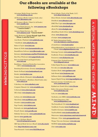 Our eBooks are available at the
                             following eBookshops
                  Advantage Media Group (Australia)                   Diesel eBooks (Tools of the Shade, LLC)
                     www.ebookbop.com.au                                 www.diesel-ebooks.com
                  All Romance eBooks (romance books only)             Direct Ebooks (Ireland) www.directbooks.com
                      www.allromance.com
                                                                      DittoBook www.dittostore.com
                  All Romance eBooks / Omni Lit (all books)




                                                                                                                        A VIRTUAL NATION IN THE STATE OF
                                                                                                                        A VIRTUAL NATION IN THE STATE OF
                      www.omnilit.com                                 DMC/The Copia www.thecopia.com

                  Amazon Digital Services, Inc. www.amazon.com        eBookMall www.ebookmall.com
                    **Amazon Kindle**                                 eBook Pie www.ebookpie.com
                  Amazon Digital Services, Inc., UK
                    www.amazon.co.uk *Amazon Kindle*                  eBookShop (South Africa) www.ebookshop.co.za
                                                                      ebrary www.ebrary.com
                  Apple iBookstore *Access through Apple iPad,
                     iPhone 4, and iPod Touch*                        eCampus www.ecampus.com
                  Asia Books (Thailand) www.asiabooks.com             EC Media International (India)
                                                                         www.thewinkstore.com/ebook/index
                  *AtlasBooks www.atlasbooks.com
                                                                      eCommSource www.bookvault.ie
                  Baker & Taylor www.btol.com
                                                                      EDigitalMediaStore.com/Audiobooks.com (audio &
                  Barnes & Noble www.barnesandnoble.com                  e-book) www.edigitalmediastore.com
                  BeamItDown Software www.iflowreader.com             Entourage Systems www.entourageeDGe.com
WWW.IN10CITY.CO




                  Bertrams www.bertrams.com/BertWeb/index.jsp         Feedbooks (France) www.feedbooks.com
                  Best Price Wholesale www.pagesebooks.com            Fictionwise www.fictionwise.com
                  Bol.com (both Dutch and English books)
                     www.bol.com                                      Fishpond (New Zealand/Australia)
                                                                          www.fishpond.com.au
                  BookSense / American Booksellers Association        Follett Digital Resources www.follett.com
                     (ABA) www.booksense.com
                                                                      For-side.com www.for-side.com
                  Bookshop Krisostomus (Estonia) www.kreso.ee
                                                                      Gardners Books www.gardners.com
                  Books On Board www.booksonboard.com
                                                                      Indie Bound www.booksense.com
                  Borders www.borders.com
                                                                      Infibeam (India) www.infibeam.com
                  Campus eBooks (Denmark) www.slbooks.dk
                                                                      Ingram Digital Group www.ingramdigital.com
                  Centraal Boekhuis / eBoekhuis (Dutch books only)
                     www.selexyz.nl                                   Interead.com Ltd. / Coolerbooks.com
                                                                          www.coolerbooks.com
                  Cokesbury.com www.cokesbury.com
                                                                      Kalahari.net (South Africa) www.24.com
                  Computer Manuals Ltd. www.ereadable.com
                                                                      Kobo (Also powers Borders.com)
                  Cyberread www.cyberread.com                            www.kobobooks.com
                  DEA (Italy) www.deastore.com                        Lulu.com www.lulu.com
                                                                                                                        MIND
                                                                                                                        MIND
                  Lybrary.com www.lybrary.com                          Textbooks.com (MBS) www.textbooks.com
                  * Direct to Consumer Sales. This service is available for an additional charge. Please contact your
                  MyiLibrary www.myilibrary.com
                  sales representative for more information.           The Book Depository (UK)
                                                                            www.bookdepository.com
                  Overdrive www.overdrive.com
                                                                       The PocketBook USA www.bookland.net 18, 2011
                                                                                                Last updated April
                  Page Foundry www.inktera.com
                                                                       TookBook (Croatia) www.TookBook.com
                  Payloadz.com www.payloadz.com
                                                                       Tradebit (Germany) www.tradebit.com
                  Powell’s Books www.powells.com
                                                                       TreeFreeMobile www.treefreemobile.com
                  Publisher Services Inc. www.onebookshelf.com
                                                                       Waterstones www.waterstones.com/waterstonesweb
                  Questia www.questia.com
                                                                       Wiltronic / iView www.greenpandora.com
                  Saraiva e Siciliano (Brazil)
                     www.livrariasaraiva.com.br                        Wizpac Txtr.com (Germany) www.txtr.com
                  SBS Special Book Services (Brazil) www.sbs.com.br   WOWIO www.wowio.com/index.asp
                  Sony http://ebookstore.sony.com                     Zinio www.zinio.com
                  Team Research / Astak www.MyEZRead.com
 