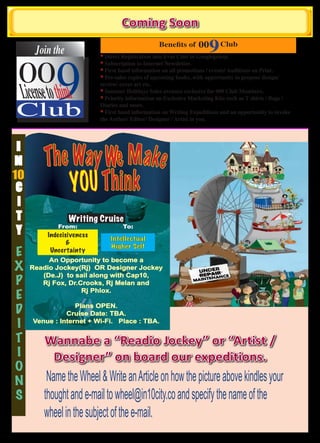 Coming Soon
                                                                      9

            9
                                                 Benefits of     00       Club
      Join the

 00
                          * Direct Registration into Evas Club in Googlegroup.
                          * Subscription to Internet Newsletter.
                          * First hand information on all promotions / events/ Auditions on Print.



 License to think
                          * Pre-sales copies of upcoming books, with opportunity to propose design/
                          review/ cover art etc.
                          * Summer Holidays Sales avenues exclusive for 009 Club Members.


Club
                          * Priority information on Exclusive Marketing Kits such as T shirts / Bags /
                          Diaries and more.
                          * First hand information on Writing Expeditions and an opportunity to invoke
                          the Author/ Editor/ Designer / Artist in you.




         The Way We Make
 I
N
10
 C           YOU Thi nk
 I
 T               Writing Cruise
            From:                  To:
 Y       Indecisiveness
                              Intellectual
                &
                              Higher Self
E         Uncertaint y
          An Opportunity to become a
X    Readio Jockey(Rj) OR Designer Jockey
        (De.J) to sail along with Cap10,
P       Rj Fox, Dr.Crooks, Rj Melan and

E
                    Rj Phlox.


D                 Plans OPEN.
               Cruise Date: TBA.
I    Venue : Internet + Wi-Fi. Place : TBA.

T        Wannabe a “Readio Jockey” or “Artist /
I         Designer” on board our expeditions.
O
N        Name the Wheel & Write an Article on how the picture above kindles your
S       thought and e-mail to wheel@in10city.co and specify the name of the
        wheel in the subject of the e-mail.
 