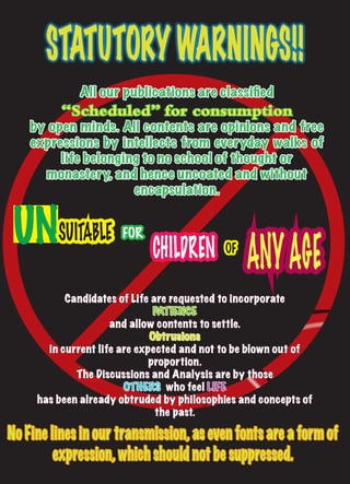 STATUTORY WARNINGS!!
                      All our publications are classified
                “Scheduled” for consumption
     by open minds. All contents are opinIons and free
     expressions by intellects from everyday walks of
          life belonging to no school of thought or
       monastery, and hence uncoated and without
                       encapsulation.


 UNSUITABLE
                                                     ANY AGE
                             FOR
                                   CHILDREN     OF


              Candidates of Life are requested to incorporate
                                  PATIENCE
                        and allow contents to settle.
                                 Obtrusions
          in current life are expected and not to be blown out of
                                 proportion.
                The Discussions and Analysis are by those
                           OTHERS who feel LIFE
        has been already obtruded by philosophies and concepts of
                                  the past.

No Fine lines in our transmission, as even fonts are a form of
         expression, which should not be suppressed.
 6   33.3 IM Readio
 